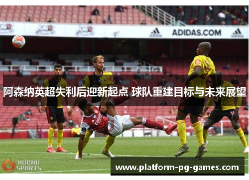 阿森纳英超失利后迎新起点 球队重建目标与未来展望