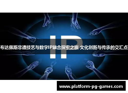 布达佩斯非遗技艺与数字IP融合探索之旅 文化创新与传承的交汇点 布达佩斯非遗技艺与数字IP融合探索之旅 文化创新与传承的交汇点