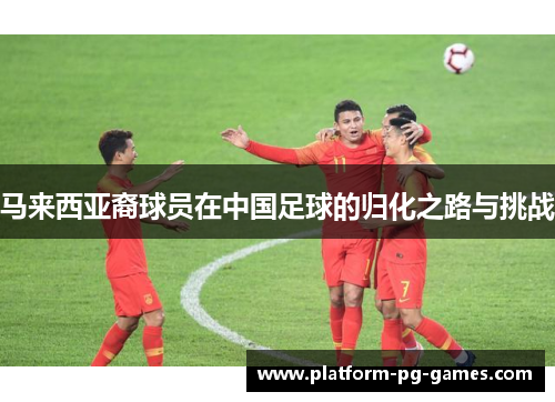 马来西亚裔球员在中国足球的归化之路与挑战 马来西亚裔球员在中国足球的归化之路与挑战