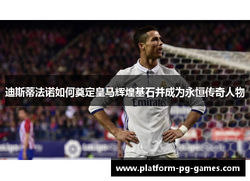 迪斯蒂法诺如何奠定皇马辉煌基石并成为永恒传奇人物