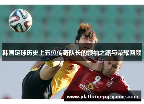 韩国足球历史上五位传奇队长的领袖之路与荣耀回顾