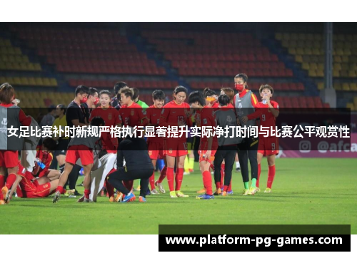女足比赛补时新规严格执行显著提升实际净打时间与比赛公平观赏性 女足比赛补时新规严格执行显著提升实际净打时间与比赛公平观赏性